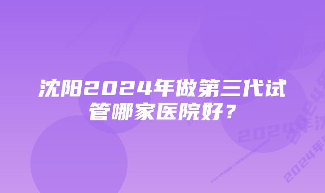 沈阳2024年做第三代试管哪家医院好？