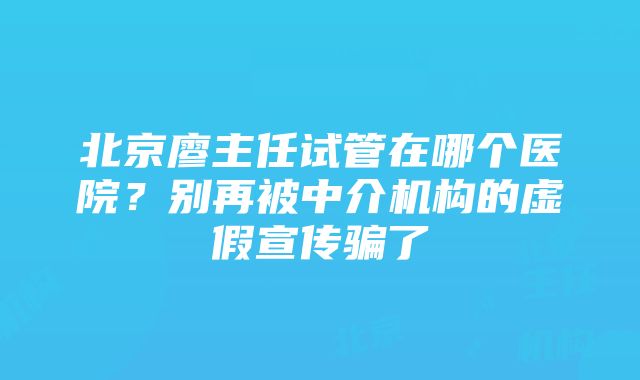 北京廖主任试管在哪个医院？别再被中介机构的虚假宣传骗了