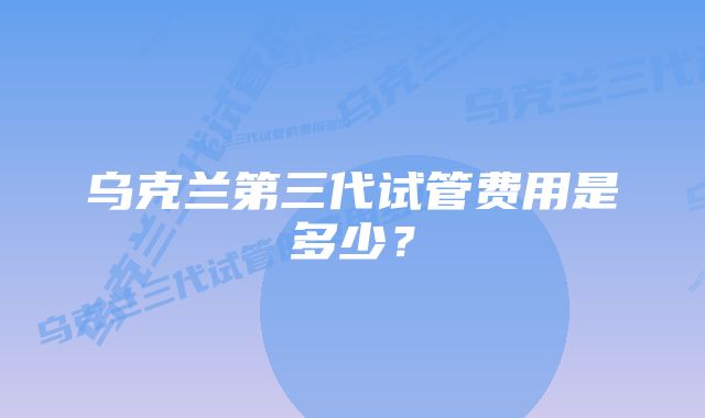 乌克兰第三代试管费用是多少？