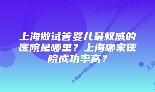 上海做试管婴儿最权威的医院是哪里？上海哪家医院成功率高？