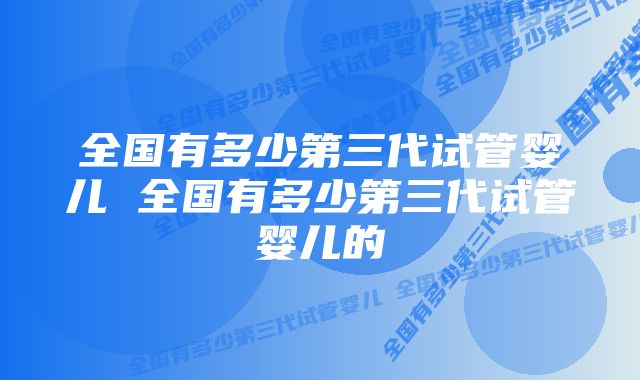 全国有多少第三代试管婴儿 全国有多少第三代试管婴儿的