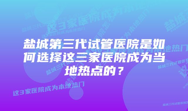 盐城第三代试管医院是如何选择这三家医院成为当地热点的？