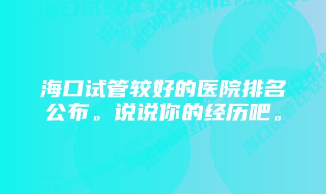 海口试管较好的医院排名公布。说说你的经历吧。