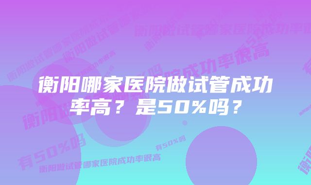 衡阳哪家医院做试管成功率高？是50%吗？