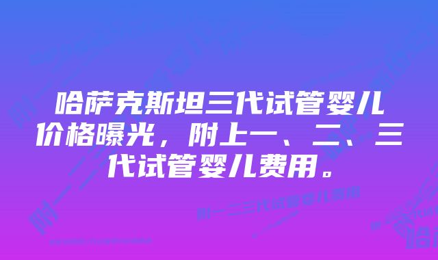 哈萨克斯坦三代试管婴儿价格曝光，附上一、二、三代试管婴儿费用。