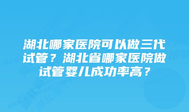 湖北哪家医院可以做三代试管？湖北省哪家医院做试管婴儿成功率高？