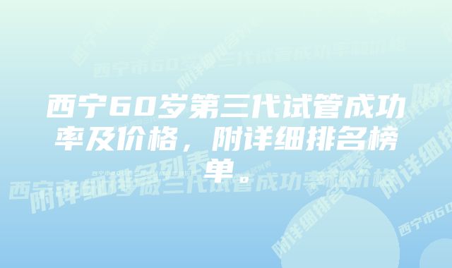 西宁60岁第三代试管成功率及价格，附详细排名榜单。