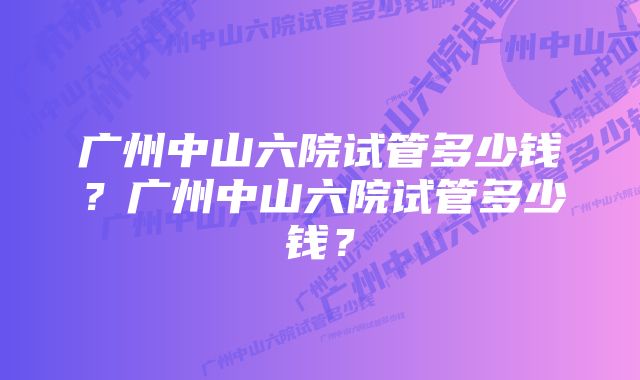 广州中山六院试管多少钱？广州中山六院试管多少钱？