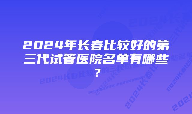 2024年长春比较好的第三代试管医院名单有哪些？