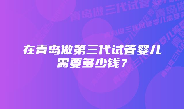 在青岛做第三代试管婴儿需要多少钱？