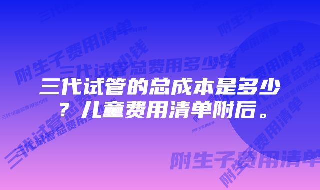 三代试管的总成本是多少？儿童费用清单附后。