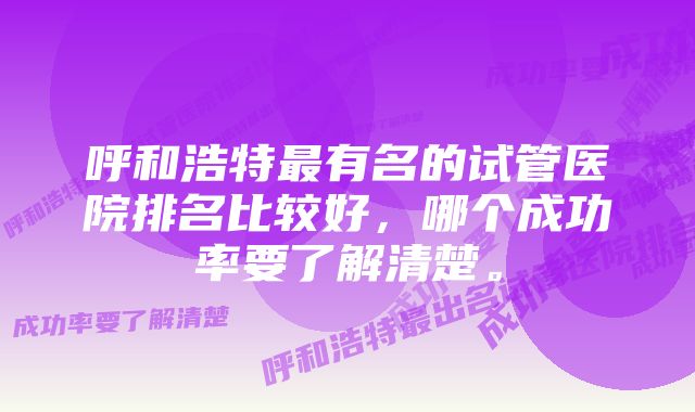 呼和浩特最有名的试管医院排名比较好，哪个成功率要了解清楚。