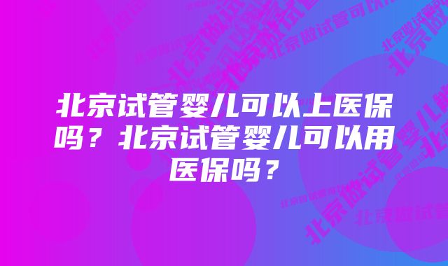 北京试管婴儿可以上医保吗？北京试管婴儿可以用医保吗？