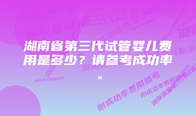 湖南省第三代试管婴儿费用是多少？请参考成功率。