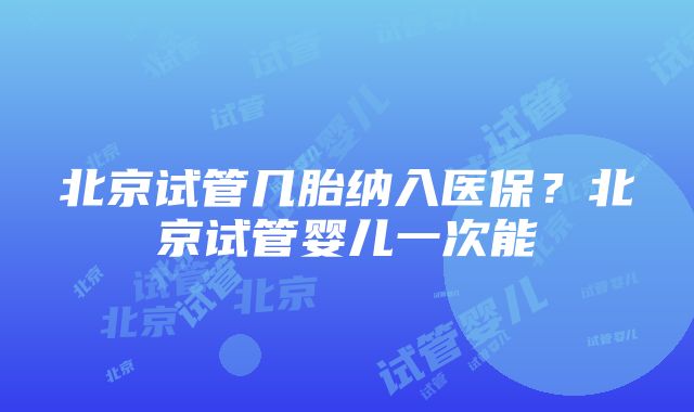 北京试管几胎纳入医保？北京试管婴儿一次能