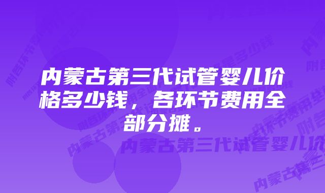 内蒙古第三代试管婴儿价格多少钱，各环节费用全部分摊。