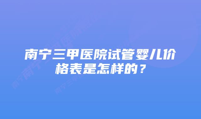 南宁三甲医院试管婴儿价格表是怎样的？