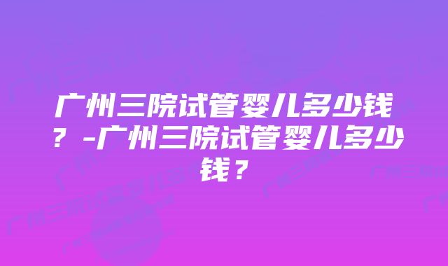 广州三院试管婴儿多少钱？-广州三院试管婴儿多少钱？