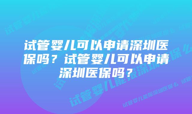 试管婴儿可以申请深圳医保吗？试管婴儿可以申请深圳医保吗？