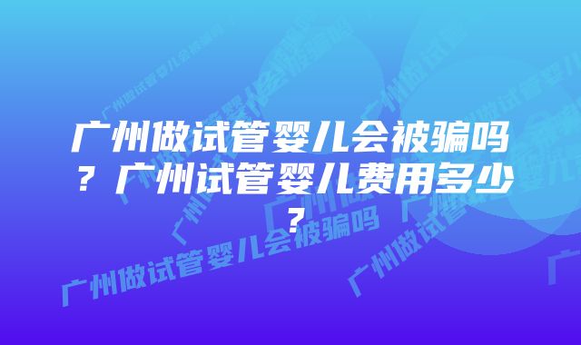 广州做试管婴儿会被骗吗？广州试管婴儿费用多少？