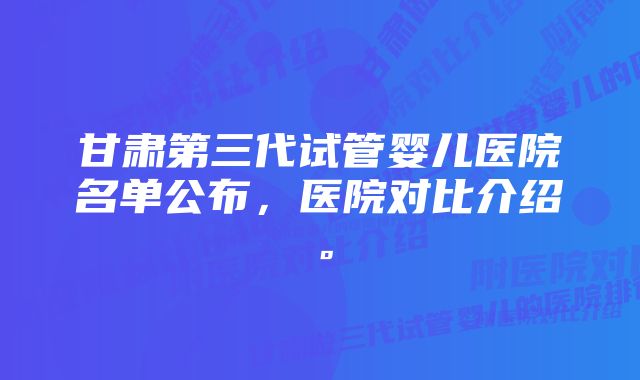 甘肃第三代试管婴儿医院名单公布，医院对比介绍。