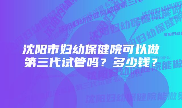 沈阳市妇幼保健院可以做第三代试管吗？多少钱？