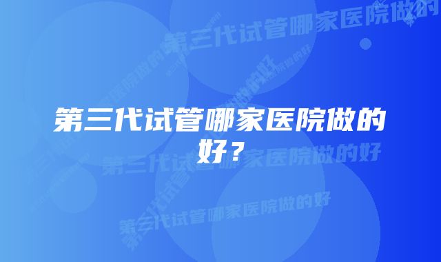 第三代试管哪家医院做的好？