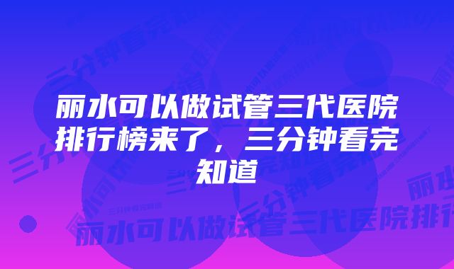 丽水可以做试管三代医院排行榜来了，三分钟看完知道