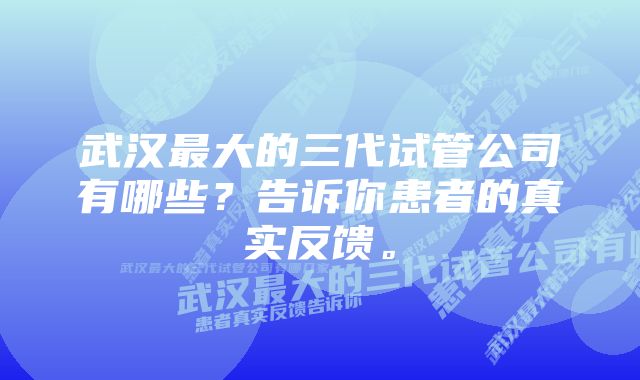 武汉最大的三代试管公司有哪些？告诉你患者的真实反馈。