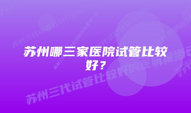 苏州哪三家医院试管比较好？