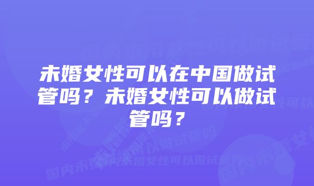 未婚女性可以在中国做试管吗？未婚女性可以做试管吗？