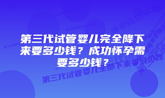 第三代试管婴儿完全降下来要多少钱？成功怀孕需要多少钱？