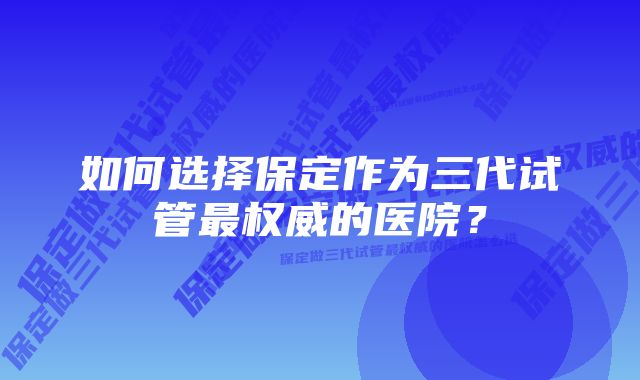 如何选择保定作为三代试管最权威的医院？