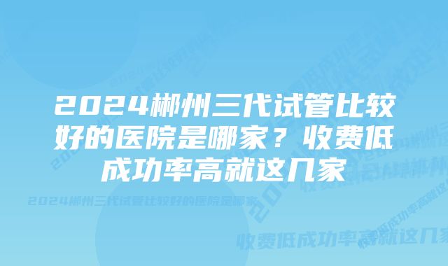 2024郴州三代试管比较好的医院是哪家？收费低成功率高就这几家