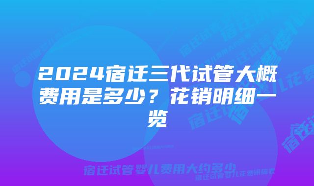 2024宿迁三代试管大概费用是多少？花销明细一览