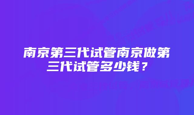 南京第三代试管南京做第三代试管多少钱？