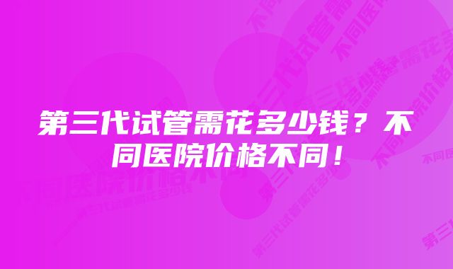 第三代试管需花多少钱？不同医院价格不同！