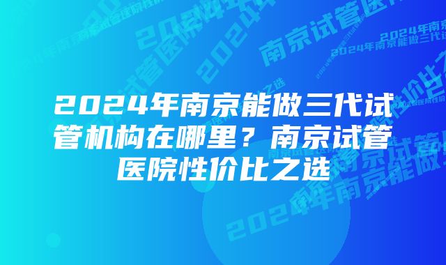 2024年南京能做三代试管机构在哪里？南京试管医院性价比之选