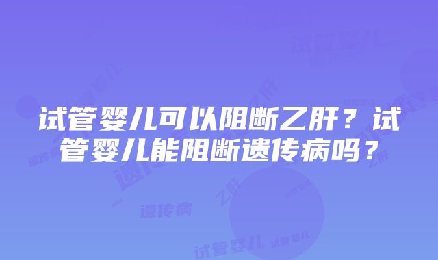 试管婴儿可以阻断乙肝？试管婴儿能阻断遗传病吗？