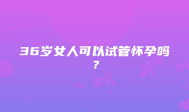 36岁女人可以试管怀孕吗？