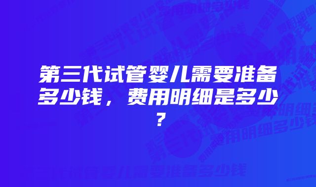 第三代试管婴儿需要准备多少钱，费用明细是多少？