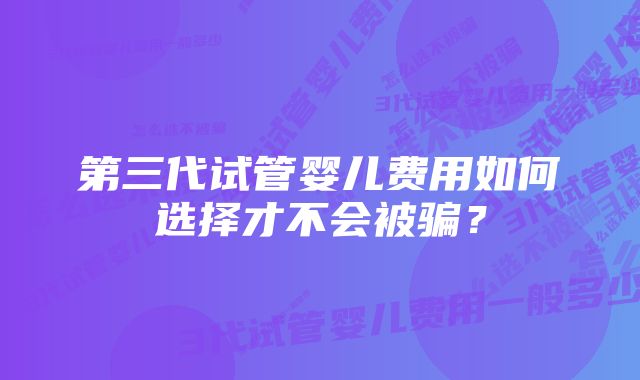 第三代试管婴儿费用如何选择才不会被骗？