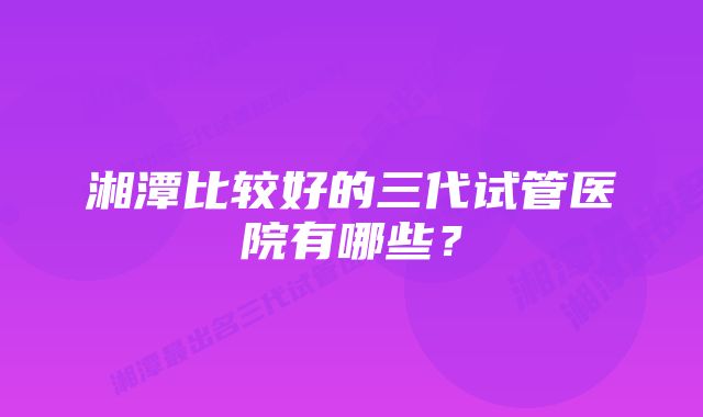 湘潭比较好的三代试管医院有哪些？