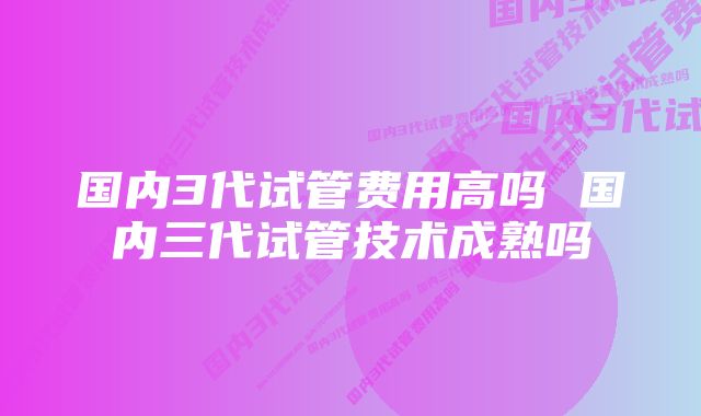 国内3代试管费用高吗 国内三代试管技术成熟吗