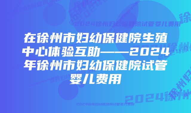 在徐州市妇幼保健院生殖中心体验互助——2024年徐州市妇幼保健院试管婴儿费用