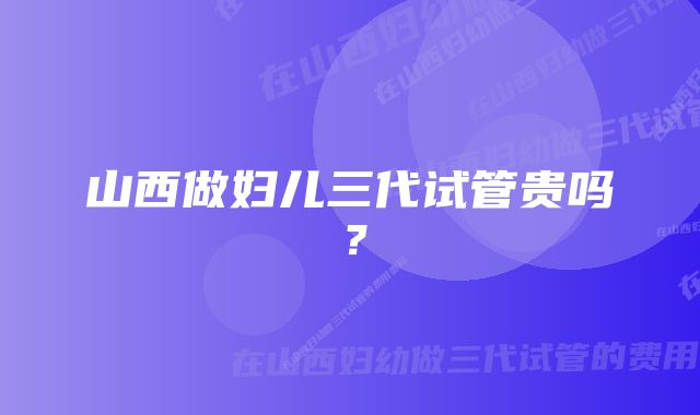 山西做妇儿三代试管贵吗？