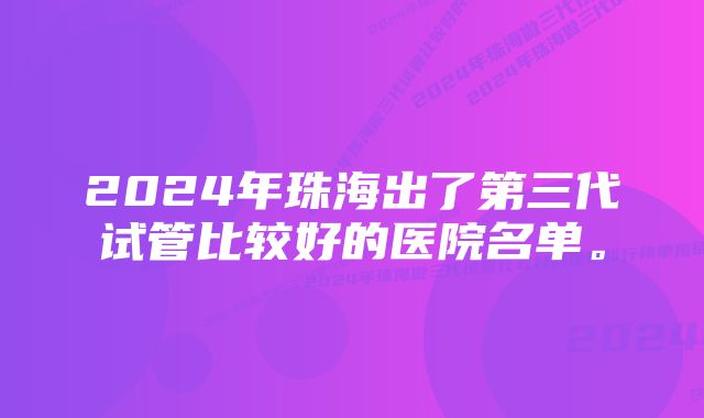 2024年珠海出了第三代试管比较好的医院名单。