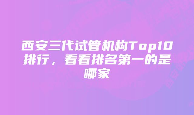 西安三代试管机构Top10排行，看看排名第一的是哪家