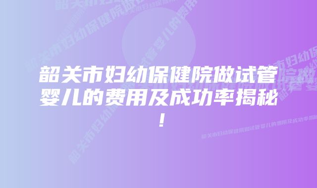 韶关市妇幼保健院做试管婴儿的费用及成功率揭秘！