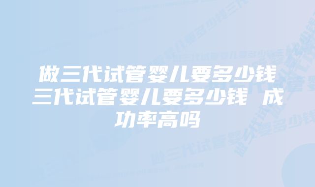 做三代试管婴儿要多少钱三代试管婴儿要多少钱 成功率高吗